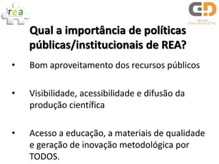 Qual a importância de políticas
    públicas/institucionais de REA?
•   Bom aproveitamento dos recursos públicos

•   Visibilidade, acessibilidade e difusão da
    produção científica

•   Acesso a educação, a materiais de qualidade
    e geração de inovação metodológica por
    TODOS.
 