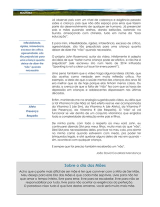 Já observei pais com um nível de cobrança e exigência pesado
sobre a criança, pais que não dão espaço pros erros que fazem
parte do desenvolvimento de qualquer ser humano. Já presenciei
pais e mães puxando orelhas, dando beliscões, batendo na
bunda, ameaçando com chinelos, tudo em nome da “boa
educação”.
E para mim, inflexibilidade, rigidez, intolerância, excesso de crítica,
agressividade, são tão prejudiciais para uma criança quanto
deixar de dizer-lhe “não” quando necessário.
O próprio John Rosemond, autor do vídeo, infelizmente é adepto
da ideia de que “bater numa criança pode ser efetivo, e não lhe é
prejudicial” (ele escreveu isto num texto de 2014 intitulado
“Spanking is not a clear cut issue for every parent”).
Uma pena também que o vídeo traga algumas ideias clichês, que
são aceitas como verdade sem muita reflexão crítica. Por
exemplo, a ideia de que a saúde mental das crianças dos anos 50
era melhor que as de hoje porque elas tinham menos coisas. Ou
ainda, a crença de que a falta de “não” fez com que as taxas de
depressão em crianças e adolescentes disparassem nas últimas
décadas.
Enfim, mantendo-me na analogia sugerida pelo vídeo, eu diria que
a tal Vitamina N (de Não) só terá efeito real se vier acompanhada
da Vitamina S (de Sim), da Vitamina A (de Afeto), da Vitamina P
(de Presença), da Vitamina R (de Respeito). O "não" só vai
funcionar se vier dentro de um conjunto vitamínico que engloba
toda a complexidade da relação entre pais e filhos.
De minha parte, com todo o respeito ao meu xará John, eu
continuarei dizendo SIM pros meus filhos, muito mais do que "não".
Direi SIM pras necessidades deles, pra ficar no meu colo, pra dormir
na minha cama quando estiverem com medo, pra poder ter
brinquedos legais, e até quebrar alguns deles de vez em quando -
sim, acontece com qualquer criança.
E sempre que for preciso também receberão um "não".
João David Cavallazzi Mendonça
Inflexibilidade,
rigidez, intolerância,
excesso de crítica,
agressividade, são
tão prejudiciais para
uma criança quanto
deixar de dizer-lhe
“não” quando
necessário
Afeto
Presença
Respeito
Acho que a parte mais difícil de ser mãe é ter que conviver com o Mito de Ser Mãe.
Meu desejo para este Dia das Mães é que cada mãe seja livre. Livre para não ter
que amar o tempo inteiro, livre para errar, livre para se escabelar, livre para não se
responsabilizar por tudo, livre para não aceitar as exigências da perfeição.
O paradoxo nisso tudo é que livre destas amarras, você será muito mais mãe.
Sobre o dia das Mães
 