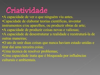 “ Como seres feitos à imagem de Deus, temos a capacidade de criar para a glória de Deus. A nossa criatividade permite que vejamos relacionamentos novos, inventemos o que não existia antes e imaginemos novas soluções para velhos problemas.” A capacidade de ver o que ninguém viu antes. Capacidade de elaborar teorias científicas, inventar instrumentos e/ou aparelhos, ou produzir obras de arte;  A capacidade de produzir coisas novas e valiosas;  A capacidade de desestruturar a realidade e reestruturá-la de outras maneiras;  O ato de unir duas coisas que nunca haviam estado unidas e tirar daí uma terceira coisa;  Uma técnica de resolver problemas;  Uma capacidade inata que é bloqueada por influências culturais e ambientais.  