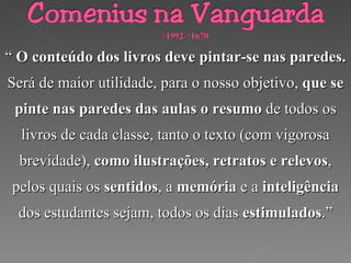 “  O conteúdo dos livros deve pintar-se nas paredes. Será de maior utilidade, para o nosso objetivo,  que se pinte nas paredes das aulas o resumo  de todos os livros de cada classe, tanto o texto (com vigorosa brevidade),  como ilustrações, retratos e relevos , pelos quais os  sentidos , a  memória  e a  inteligência  dos estudantes sejam, todos os dias  estimulados .” 