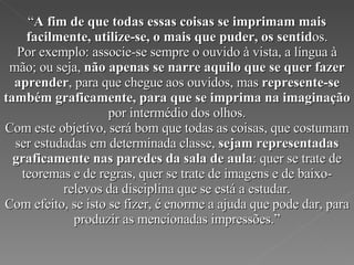 “ A fim de que todas essas coisas se imprimam mais facilmente, utilize-se, o mais que puder, os sentid os. Por exemplo: associe-se sempre o ouvido à vista, a língua à mão; ou seja,  não apenas se narre aquilo que se quer fazer aprender , para que chegue aos ouvidos, mas  represente-se também graficamente, para que se imprima na imaginação  por intermédio dos olhos. Com este objetivo, será bom que todas as coisas, que costumam ser estudadas em determinada classe,  sejam representadas graficamente nas paredes da sala de aula : quer se trate de teoremas e de regras, quer se trate de imagens e de baixo-relevos da disciplina que se está a estudar. Com efeito, se isto se fizer, é enorme a ajuda que pode dar, para produzir as mencionadas impressões.” 