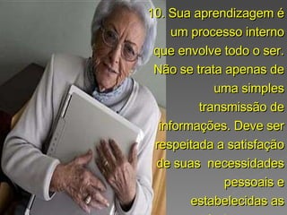 10. Sua aprendizagem é um processo interno que envolve todo o ser. Não se trata apenas de uma simples transmissão de informações. Deve ser respeitada a satisfação de suas  necessidades pessoais e estabelecidas as próprias metas.  