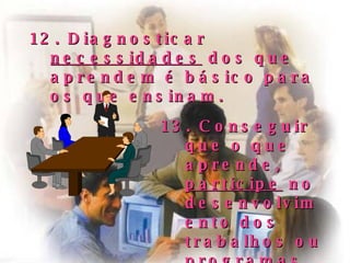 12. Diagnosticar  necessidades  dos que aprendem é básico para os que ensinam. 13. Conseguir que o que aprende,  participe  no  desenvolvimento dos trabalhos ou programas. 