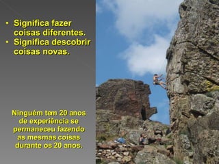 Significa fazer coisas diferentes. Significa descobrir coisas novas. Ninguém tem 20 anos de experiência se permaneceu fazendo as mesmas coisas durante os 20 anos. 