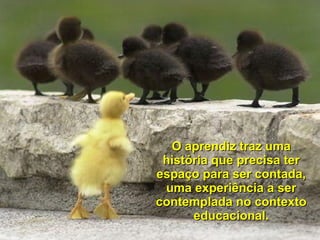 O aprendiz traz uma história que precisa ter espaço para ser contada, uma experiência a ser contemplada no contexto educacional. 