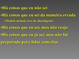 Há coisas que eu não sei Há coisas que eu sei da maneira errada (Modelo mental, erro de abordagem) Há coisas que eu sei, mas não reajo Há coisas que eu já sei, mas não fui preparado para lidar com elas. 