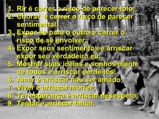 Rir é correr o risco de parecer tolo; Chorar  é correr o risco de parecer sentimental; Expor-se para o outro é correr o risco de se envolver; Expor seus sentimentos é arriscar expor seu verdadeiro eu; Mostrar suas idéias e sonhos diante de todos é arriscar perdê-los; Amar é arriscar não ser amado; Viver é arriscar morrer; Ter esperança é arriscar desespero; Tentar é arriscar falhar. 