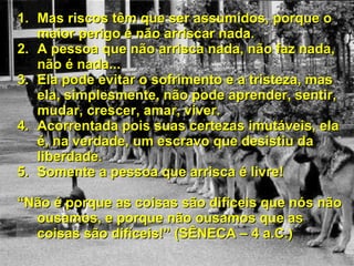 Mas riscos têm que ser assumidos, porque o maior perigo é não arriscar nada. A pessoa que não arrisca nada, não faz nada, não é nada... Ela pode evitar o sofrimento e a tristeza, mas ela, simplesmente, não pode aprender, sentir, mudar, crescer, amar, viver. Acorrentada pois suas certezas imutáveis, ela é, na verdade, um escravo que desistiu da liberdade. Somente a pessoa que arrisca é livre! “ Não é porque as coisas são difíceis que nós não ousamos, e porque não ousamos que as coisas são difíceis!” (SÊNECA – 4 a.C.) 