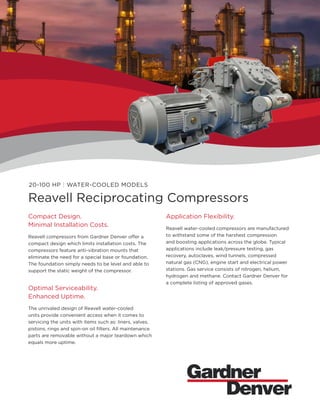 20-100 HP | WATER-COOLED MODELS
Reavell Reciprocating Compressors
Compact Design.
Minimal Installation Costs.
Reavell compressors from Gardner Denver offer a
compact design which limits installation costs. The
compressors feature anti-vibration mounts that
eliminate the need for a special base or foundation.
The foundation simply needs to be level and able to
support the static weight of the compressor.
Optimal Serviceability.
Enhanced Uptime.
The unrivaled design of Reavell water-cooled
units provide convenient access when it comes to
servicing the units with items such as: liners, valves,
pistons, rings and spin-on oil filters. All maintenance
parts are removable without a major teardown which
equals more uptime.
Application Flexibility.
Reavell water-cooled compressors are manufactured
to withstand some of the harshest compression
and boosting applications across the globe. Typical
applications include leak/pressure testing, gas
recovery, autoclaves, wind tunnels, compressed
natural gas (CNG), engine start and electrical power
stations. Gas service consists of nitrogen, helium,
hydrogen and methane. Contact Gardner Denver for
a complete listing of approved gases.
 