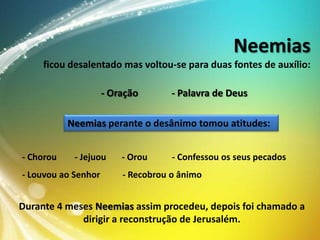 Neemias
ficou desalentado mas voltou-se para duas fontes de auxílio:
- Oração

- Palavra de Deus

Neemias perante o desânimo tomou atitudes:
- Chorou

- Jejuou

- Louvou ao Senhor

- Orou

- Confessou os seus pecados

- Recobrou o ânimo

Durante 4 meses Neemias assim procedeu, depois foi chamado a
dirigir a reconstrução de Jerusalém.

 