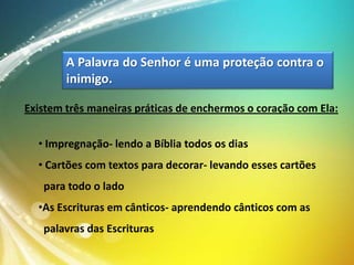 A Palavra do Senhor é uma proteção contra o
inimigo.
Existem três maneiras práticas de enchermos o coração com Ela:
• Impregnação- lendo a Bíblia todos os dias

• Cartões com textos para decorar- levando esses cartões
para todo o lado
•As Escrituras em cânticos- aprendendo cânticos com as

palavras das Escrituras

 