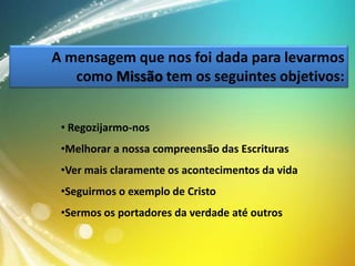 A mensagem que nos foi dada para levarmos
como Missão tem os seguintes objetivos:
• Regozijarmo-nos
•Melhorar a nossa compreensão das Escrituras
•Ver mais claramente os acontecimentos da vida
•Seguirmos o exemplo de Cristo
•Sermos os portadores da verdade até outros

 