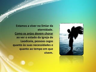 Estamos a viver no limiar da
eternidade.
Como os anjos devem chorar
ao ver o estado da Igreja de
Laodiceia, pessoas cegas
quanto às suas necessidades e
quanto ao tempo em que
vivem.

 
