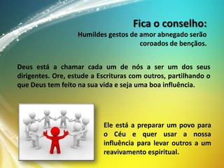 Fica o conselho:
Humildes gestos de amor abnegado serão
coroados de bençãos.

Deus está a chamar cada um de nós a ser um dos seus
dirigentes. Ore, estude a Escrituras com outros, partilhando o
que Deus tem feito na sua vida e seja uma boa influência.

Ele está a preparar um povo para
o Céu e quer usar a nossa
influência para levar outros a um
reavivamento espiritual.

 