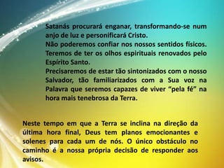 Satanás procurará enganar, transformando-se num
anjo de luz e personificará Cristo.
Não poderemos confiar nos nossos sentidos físicos.
Teremos de ter os olhos espirituais renovados pelo
Espírito Santo.
Precisaremos de estar tão sintonizados com o nosso
Salvador, tão familiarizados com a Sua voz na
Palavra que seremos capazes de viver “pela fé” na
hora mais tenebrosa da Terra.
Neste tempo em que a Terra se inclina na direção da
última hora final, Deus tem planos emocionantes e
solenes para cada um de nós. O único obstáculo no
caminho é a nossa própria decisão de responder aos
avisos.

 