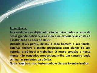 Advertência:
A ociosidade e a religião não vão de mãos dadas, a causa da
nossa grande deficiência na vida e na experiências cristãs é
a inatividade na obra de Deus.
Quando Jesus partiu, deixou a cada homem a sua tarefa.
Satanás encherá a mente preguiçosa com planos de sua
autoria, e pô-los-á a trabalhar. O nosso coração e nossa
mente não ocupados proporcionam-lhe um canteiro onde
semear as sementes da dúvida.
Nada fazer trás: mau testemunho e dissensão entre irmãos.

 