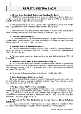 10


                        REFLITA, DECIDA E AJA!

      1. A Nossa Única Solução: O Batismo do Deus Espírito Santo!
      a) “NADA (nenhuma coisa, coisa alguma) a não ser o batismo do Espírito Santo pode
corrigir os rumos da igreja e preparar o povo de Deus para o conflito que se aproxima.”
Carta 15, 1889. Ênfase e parênteses acrescentados.

     b) “O que precisamos é o poder do Espírito Santo. Ele pode fazer por nós, num minuto,
mais do que poderemos fazer em todo o tempo falando.” Ma., 71, 1903.

    c) “Precisamos orar, mais do que nunca, pelo batismo do Espírito Santo, pois se jamais
houve um tempo em que precisamos desse batismo, é agora.” Ev., pág. 307.

      2. Cristo Está Pedindo Entrada
       “Oh, como carecemos de um despertamento religioso! Os anjos de Deus estão indo de
igreja em igreja, desempenhando o seu dever; e Cristo está à porta de seu coração, batendo
e pedindo entrada.” TPI., vol. 5, págs. 718 e 719.

      3. Devemos Buscar o “Assim Diz o Senhor”
      a) “Quando apresentamos nossas próprias idéias e opiniões, desencaminhamos a
outros. Dai importância a um claro “Assim Diz o Senhor,” e sereis então cooperadores de
Cristo.” MM/80., pág. 367.

     b) “Devemos seguir as direções dadas por Deus por meio do Espírito Santo.” TS., vol.
3, pág. 275.

      4. Os Líderes Devem Avançar Sem Nenhuma Relutância!
      a) “Os que ocupam posições de influência e responsabilidade na igreja devem estar na
dianteira da obra de Deus. Se avançarem relutantemente, outros nem se moverão. Mas “seu
zelo” estimulará a muitos. II Cor. 9:2. Se a sua luz arder brilhante, mil tochas se acenderão à
sua chama.” SC., pág. 175.

     b) “Só a graça de Deus pode efetuar uma reforma.” MM/92., pág. 282.

      5. Deixe Deus Fazer a Sua Obra em Você!
      “Parem de procurar fazer a obra por si mesmos. Peçam que Deus opere em vocês e por
Seu intermédio, até que as palavras do apóstolo se tornem sua: “Logo não sou eu quem
vive, mas Cristo vive em mim.” MM/99., pág. 51.

      6. Por Que Muitos Não Vêm Para a Verdade!
      “O Senhor não opera agora para trazer muitas pessoas para a verdade, por causa dos
membros da igreja que nunca foram convertidos, e dos que, uma vez convertidos, voltaram
atrás. Que influência haviam de ter esses membros não consagrados, sobre os novos
conversos? Não tornariam sem efeito a mensagem dada por Deus, a qual Seu povo deve
apresentar?” TPI., vol. 6, págs. 370 e 371.

     7. Reforma Já! Para Não Contaminar os Futuros Membros Com a Influência
de Satanás!
     “{...} Que possa haver uma reforma para que os que aceitarem a verdade no futuro
não sejam contaminados pela corruptora influência de Satanás.” MM/83., pág. 234.

                                                               Compilação da Bíblia e do Espírito de Profecia
 