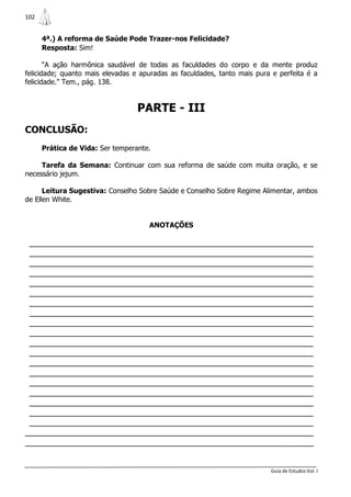 102


      4ª.) A reforma de Saúde Pode Trazer-nos Felicidade?
      Resposta: Sim!

       “A ação harmônica saudável de todas as faculdades do corpo e da mente produz
felicidade; quanto mais elevadas e apuradas as faculdades, tanto mais pura e perfeita é a
felicidade.” Tem., pág. 138.


                                  PARTE - III
CONCLUSÃO:
      Prática de Vida: Ser temperante.

     Tarefa da Semana: Continuar com sua reforma de saúde com muita oração, e se
necessário jejum.

      Leitura Sugestiva: Conselho Sobre Saúde e Conselho Sobre Regime Alimentar, ambos
de Ellen White.


                                     ANOTAÇÕES

 _______________________________________________________________
 _______________________________________________________________
 _______________________________________________________________
 _______________________________________________________________
 _______________________________________________________________
 _______________________________________________________________
 _______________________________________________________________
 _______________________________________________________________
 _______________________________________________________________
 _______________________________________________________________
 _______________________________________________________________
 _______________________________________________________________
 _______________________________________________________________
 _______________________________________________________________
 _______________________________________________________________
 _______________________________________________________________
 _______________________________________________________________
 _______________________________________________________________
 _______________________________________________________________
________________________________________________________________
________________________________________________________________


                                                                          Guia de Estudos Vol. I
 
