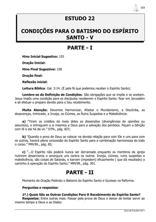 103



                                   ESTUDO 22

    CONDIÇÕES PARA O BATISMO DO ESPÍRITO
                 SANTO - V
                                    PARTE - I
     Hino Inicial Sugestivo: 155

     Oração Inicial:

     Hino Final Sugestivo: 158

     Oração final:

     Reflexão inicial:

     Leitura Bíblica: Gal. 3:14. (É pela fé que podemos receber o Espírito Santo).

      Lembre-se da Definição de Condições: São obrigações que se impõe e se aceitam.
Jesus impôs uma condição para os discípulos receberem o Espírito Santo: ficar em Jerusalém
e ali efetuar o preparo devido para o Seu recebimento.

     Muita Atenção: Devemos Harmonizar, Afastar o Mundanismo, a Discórdia, as
desavenças, inimizade, a Inveja, os Ciúmes, as Ruins Suspeitas e a Maledicência:

     a) “Tirem os cristãos do meio deles as dissensões (divergências de opiniões ou
assuntos), e entreguem a si mesmos a Deus para a salvação dos perdidos. Peçam a bênção
com fé e ela há de vir.” DTN., pág. 827;

     b) “Quando o povo de Deus se colocar na devida relação para com Ele e uns para com
os outros, haverá plena concessão do Espírito Santo para a combinação harmoniosa de todo
o corpo.” MM/99., pág. 85;

      c) “...O Espírito não poderá nunca ser derramado enquanto os membros da igreja
nutrirem desarmonia e amargura uns contra os outros. Inveja, ciúmes, ruins suspeitas e
maledicência, são coisas de Satanás, e barram (impedem) eficazmente ( que dá resultado) o
caminho à operação do Espírito Santo.” MM/99., pág. 301.


                                   PARTE - II
     Momento de Oração Pedindo o Batismo do Espírito Santo e Sucesso na Reforma.

     Perguntas e respostas:

    1ª.) Quais São as Outras Condições Para O Recebimento do Espírito Santo?
    Respostas: Entre outras mais: Passar pela prova de Deus e deixar de tentar servir ao
mesmo tempo a Deus a ao Diabo:

                                                                             Guia de Estudos Vol. I
 