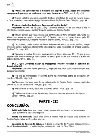 104


    a) “Antes de conceder-nos o batismo do Espírito Santo, nosso Pai celestial
nos provará, para ver se podemos viver sem desonrá-Lo.” ME., vol. 3, pág. 426;

     b) “É esse trabalho feito com o coração dividido, a tentativa de servir ao mesmo tempo
a Deus e ao diabo, que deixa a igreja tão destituída do Espírito de Deus.” MM/99., pág. 99.

     2ª.) Através do Que Podemos Receber o Espírito Santo?
     Resposta: Através da fé (Gal. 3:14). Devemos exercer fé de que Deus é Fiel e
atenderá as nossas orações suplicantes pelo batismo do Espírito Santo:

      a) “Deveis pensar que vossa vitória será confirmada por forte emoção? Não, “esta é a
vitória que vence o mundo; a nossa fé”. O Senhor conhece o vosso desejo: pela fé,
mantende-vos perto dEle, e esperai receber o Espírito Santo.” MM/99., pág. 351;

      b) “Ao orardes, crede, confiai em Deus, Estamos no tempo da chuva serôdia, tempo
em que o Senhor outorgará liberalmente o Seu Espírito. Sede fervorosos em oração, vigiai no
Espírito.” TM., pág. 512;

      c) “Somente a súplica fervente, perseverante a Deus, feita com fé – fé que leva a
esperar com inteira confiança nEle – pode ser eficaz para trazer aos homens o auxílio do
Espírito Santo.” DTN., pág. 431;

     3ª.) O Que Devemos Fazer se Desejamos Mesmo Receber o Batismo do
Espírito Santo?
     Resposta: Orar com fervor pedindo-O, rogar por Ele, orar com sinceridade por Ele,
perseverantemente:

     a) “No dia de Pentecostes, o Espírito Santo foi derramado sobre os discípulos em
oração...” MM/99., pág. 315;

     b) “Devemos orar com tanto fervor pela descida do Espírito Santo como os discípulos
oraram no dia de pentecostes.” MM/99., pág. 151;

      c) “Meus irmãos e irmãs, rogai pelo o Espírito Santo.” PPCS., pág. 30;

      d) “Todo o que ama a causa da verdade, deve orar pelo derramamento do Espírito
      Santo.” MM/99., pág. 301.


                                    PARTE - III
CONCLUSÃO:
      Prática de Vida: Orar sem cessar, isto é, manter o tempo todo o pensamento em
      Deus e pedindo o seu Santo Espírito.

      Tarefa da Semana: Iniciar uma nova e intensa vida de oração pelo batismo do
Espírito Santo, sobre você e sobre a igreja.

      Sugestão de Fontes de Estudos: A Bíblia e o Espírito de Profecia, especialmente o
livro E Recebereis Poder ou as Meditações Matinais de 1999, de Ellen White.


                                                                               Guia de Estudos Vol. I
 