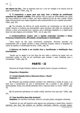 106


são dignos do Céu... Mas se despreza essa luz e vive em violação à lei natural, terá de
pagar a penalidade.” CSRA., pág. 70;

     f) ”É impossível, a quem quer que seja, fruir a bênção da santificação
enquanto for egoísta e glutão. Estes gemem sob um peso de enfermidades por causa
dos maus hábitos em comer e beber, que fazem violência às leis da vida e saúde. Muitos
estão enfraquecendo seus órgãos digestivos pela condescendência com o apetite pervertido.”
CSRA., pág. 164;

      g) ”Os princípios da reforma de saúde deveriam ser introduzidos na vida de todo
cristão. Homens e mulheres que desrespeitam esses princípios não estão em condições de
oferecer a Deus uma devoção pura, vigorosa, pois o estômago dispéptico ou o fígado lerdo
fazem da vida religiosa uma incerteza.” MCP., vol. II, pág. 618;

   A Condescendência (ceder) com o Apetite (indevido) Constitui o Maior
Embaraço (impedimento, dificuldade, atrapalhação) à Santificação:

      “Deus requer de Seu povo crescimento progressivo. Devemos aprender que
condescender com o apetite constitui o maior embaraço (impede, estorva e atrapalha) ao
cultivo do espírito e à santificação da alma.” CSRA., pág. 45.

    A Reforma de Saúde é um Auxílio Para a Santificação e Habilitação Para
Imortalidade:

     “Aquele que se apega à luz que Deus lhe deu sobre a reforma de saúde, tem um
importante auxílio na obra de ser santificado pela verdade e estar habilitado para a
imortalidade.” CSRA., pág. 59.


                                     PARTE - II
       Momento de Oração Pedindo o Batismo do Espírito Santo e Sucesso na Reforma.

       Perguntas e Respostas:

       1ª.) Existe Relação Entre a Natureza Física e Moral?
       Resposta: Sim:

      a) “Ninguém que professe piedade considere com indiferença a saúde do corpo, e se
iluda com o pensamento de que a intemperança não é pecado e não afetará sua
espiritualidade. Existe uma estreita afinidade entre a natureza física e a moral.” MM/77. pág.
79;

       b) “Se quisermos aperfeiçoar um caráter cristão, devemos viver para isso.” CSRA., pág.
241.

       2ª.) Que Sacrifício Deus Não Aceitará?
       Resposta: Um sacrifício manchado, enfermo, corrupto (podre, estragado, infectado).

      “Cuidemos em que não façamos coisa alguma que enfraqueça a saúde física, mental e
espiritual, pois Deus não aceitará um sacrifício manchado, enfermo, corrupto (podre,
                                                                               Guia de Estudos Vol. I
 