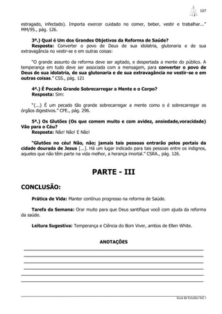 107


estragado, infectado). Importa exercer cuidado no comer, beber, vestir e trabalhar...”
MM/95., pág. 126.

     3ª.) Qual é Um dos Grandes Objetivos da Reforma de Saúde?
     Resposta: Converter o povo de Deus de sua idolatria, glutonaria e de sua
extravagância no vestir-se e em outras coisas:

    “O grande assunto da reforma deve ser agitado, e despertada a mente do público. A
temperança em tudo deve ser associada com a mensagem, para converter o povo de
Deus de sua idolatria, de sua glutonaria e de sua extravagância no vestir-se e em
outras coisas.” CSS., pág. 121

     4ª.) É Pecado Grande Sobrecarregar a Mente e o Corpo?
     Resposta: Sim:

     “{...} É um pecado tão grande sobrecarregar a mente como o é sobrecarregar os
órgãos digestivos.” CPE., pág. 296.

    5ª.) Os Glutões (Os que comem muito e com avidez, ansiedade,voracidade)
Vão para o Céu?
    Resposta: Não! Não! E Não!

     “Glutões no céu! Não, não; jamais tais pessoas entrarão pelos portais da
cidade dourada de Jesus [...]. Há um lugar indicado para tais pessoas entre os indignos,
aqueles que não têm parte na vida melhor, a herança imortal.” CSRA., pág. 126.



                                 PARTE - III
CONCLUSÃO:
     Prática de Vida: Manter contínuo progresso na reforma de Saúde.

     Tarefa da Semana: Orar muito para que Deus santifique você com ajuda da reforma
da saúde.

     Leitura Sugestiva: Temperança e Ciência do Bom Viver, ambos de Ellen White.


                                     ANOTAÇÕES
 _______________________________________________________________
 _______________________________________________________________
 _______________________________________________________________
 _______________________________________________________________
________________________________________________________________
________________________________________________________________


                                                                          Guia de Estudos Vol. I
 