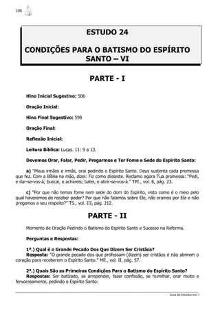 108




                                    ESTUDO 24

      CONDIÇÕES PARA O BATISMO DO ESPÍRITO
                   SANTO – VI

                                     PARTE - I

      Hino Inicial Sugestivo: 506

      Oração Inicial:

      Hino Final Sugestivo: 598

      Oração Final:

      Reflexão Inicial:

      Leitura Bíblica: Lucas. 11: 9 a 13.

      Devemos Orar, Falar, Pedir, Pregarmos e Ter Fome e Sede do Espírito Santo:

     a) “Meus irmãos e irmãs, orai pedindo o Espírito Santo. Deus sustenta cada promessa
que fez. Com a Bíblia na mão, dizei: Fiz como disseste. Reclamo agora Tua promessa: “Pedi,
e dar-se-vos-á; buscai, e achareis; batei, e abrir-se-vos-á.” TPI., vol. 8, pág. 23.

     c) “Por que não temos fome nem sede do dom do Espírito, visto como é o meio pelo
qual haveremos de receber poder? Por que não falamos sobre Ele, não oramos por Ele e não
pregamos a seu respeito?” TS., vol. III, pág. 212.


                                    PARTE - II
      Momento de Oração Pedindo o Batismo do Espírito Santo e Sucesso na Reforma.

      Perguntas e Respostas:

     1ª.) Qual é o Grande Pecado Dos Que Dizem Ser Cristãos?
     Resposta: “O grande pecado dos que professam (dizem) ser cristãos é não abrirem o
coração para receberem o Espírito Santo.” ME., vol. II, pág. 57.

     2ª.) Quais São as Primeiras Condições Para o Batismo do Espírito Santo?
     Respostas: Ser batizado, se arrepender, fazer confissão, se humilhar, orar muito e
fervorosamente, pedindo o Espírito Santo:

                                                                           Guia de Estudos Vol. I
 