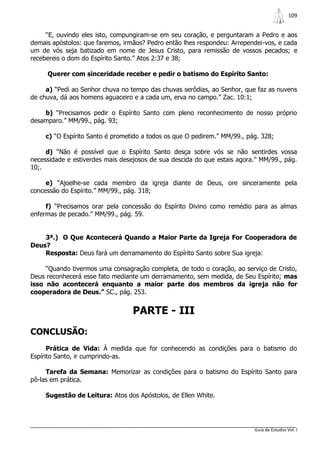 109


     “E, ouvindo eles isto, compungiram-se em seu coração, e perguntaram a Pedro e aos
demais apóstolos: que faremos, irmãos? Pedro então lhes respondeu: Arrependei-vos, e cada
um de vós seja batizado em nome de Jesus Cristo, para remissão de vossos pecados; e
recebereis o dom do Espírito Santo.” Atos 2:37 e 38;

     Querer com sinceridade receber e pedir o batismo do Espírito Santo:

     a) “Pedi ao Senhor chuva no tempo das chuvas serôdias, ao Senhor, que faz as nuvens
de chuva, dá aos homens aguaceiro e a cada um, erva no campo.” Zac. 10:1;

    b) “Precisamos pedir o Espírito Santo com pleno reconhecimento de nosso próprio
desamparo.” MM/99., pág. 93;

     c) “O Espírito Santo é prometido a todos os que O pedirem.” MM/99., pág. 328;

     d) “Não é possível que o Espírito Santo desça sobre vós se não sentirdes vossa
necessidade e estiverdes mais desejosos de sua descida do que estais agora.” MM/99., pág.
10;.

     e) “Ajoelhe-se cada membro da igreja diante de Deus, ore sinceramente pela
concessão do Espírito.” MM/99., pág. 318;

     f) “Precisamos orar pela concessão do Espírito Divino como remédio para as almas
enfermas de pecado.” MM/99., pág. 59.


    3ª.) O Que Acontecerá Quando a Maior Parte da Igreja For Cooperadora de
Deus?
    Resposta: Deus fará um derramamento do Espírito Santo sobre Sua igreja:

     “Quando tivermos uma consagração completa, de todo o coração, ao serviço de Cristo,
Deus reconhecerá esse fato mediante um derramamento, sem medida, de Seu Espírito; mas
isso não acontecerá enquanto a maior parte dos membros da igreja não for
cooperadora de Deus.” SC., pág. 253.


                                  PARTE - III
CONCLUSÃO:
      Prática de Vida: À medida que for conhecendo as condições para o batismo do
Espírito Santo, ir cumprindo-as.

     Tarefa da Semana: Memorizar as condições para o batismo do Espírito Santo para
pô-las em prática.

     Sugestão de Leitura: Atos dos Apóstolos, de Ellen White.




                                                                           Guia de Estudos Vol. I
 