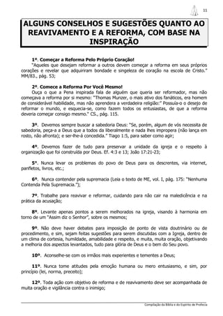 11


 ALGUNS CONSELHOS E SUGESTÕES QUANTO AO
  REAVIVAMENTO E A REFORMA, COM BASE NA
               INSPIRAÇÃO

     1º. Começar a Reforma Pelo Próprio Coração!
     “Aqueles que desejam reformar a outros devem começar a reforma em seus próprios
corações e revelar que adquiriram bondade e singeleza de coração na escola de Cristo.”
MM/83., pág. 53;

     2º. Comece a Reforma Por Você Mesmo!
     Ouça o que a Pena inspirada fala de alguém que queria ser reformador, mas não
começava a reforma por si mesmo: “Thomas Munzer, o mais ativo dos fanáticos, era homem
de considerável habilidade, mas não aprendera a verdadeira religião:” Possuía-o o desejo de
reformar o mundo, e esquecia-se, como fazem todos os entusiastas, de que a reforma
deveria começar consigo mesmo.“ CS., pág. 115.

     3º. Devemos sempre buscar a sabedoria Deus: “Se, porém, algum de vós necessita de
sabedoria, peça-a a Deus que a todos da liberalmente e nada lhes impropera (não lança em
rosto, não afronta); e ser-lhe-á concedida.” Tiago 1:5, para saber como agir;

     4º. Devemos fazer de tudo para preservar a unidade da igreja e o respeito à
organização que foi construída por Deus. Ef. 4:3 e 13; João 17:21-23;

     5°. Nunca levar os problemas do povo de Deus para os descrentes, via internet,
panfletos, livros, etc.;

     6º. Nunca contender pela supremacia (Leia o texto de ME, vol. I, pág. 175: “Nenhuma
Contenda Pela Supremacia.”);

      7º. Trabalhe para reavivar e reformar, cuidando para não cair na maledicência e na
prática da acusação;

     8º. Levante apenas pontos a serem melhorados na igreja, visando à harmonia em
torno de um “Assim diz o Senhor”, sobre os mesmos;

     9º. Não deve haver debates para imposição de ponto de vista doutrinário ou de
procedimento, e sim, sejam feitas sugestões para serem discutidas com a Igreja, dentro de
um clima de cortesia, humildade, amabilidade e respeito, e muita, muita oração, objetivando
a melhoria dos aspectos levantados, tudo para glória de Deus e o bem do Seu povo.

     10º. Aconselhe-se com os irmãos mais experientes e tementes a Deus;

      11º. Nunca tome atitudes pela emoção humana ou mero entusiasmo, e sim, por
princípio (lei, norma, preceito);

     12º. Toda ação com objetivo de reforma e de reavivamento deve ser acompanhada de
muita oração e vigilância contra o inimigo;


                                                            Compilação da Bíblia e do Espírito de Profecia
 