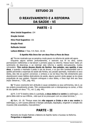 110



                                    ESTUDO 25

                O REAVIVAMENTO E A REFORMA
                       DA SAÚDE - VI
                                     PARTE - I
      Hino Inicial Sugestivo: 154

      Oração Inicial:

      Hino Final Sugestivo: 156

      Oração Final:

      Reflexão Inicial:

      Leitura Bíblica: I Tess. 4:4; Rom. 16:18.

                O Apetite Não Deve Ser um deus Para o Povo de Deus

      a) “Foi-me mostrado que se penetrou muito pouco na reforma de saúde até agora.
      Enquanto alguns sentem profundamente, e exercem sua fé na obra, outros
permanecem indiferentes e mal deram o primeiro passo na reforma. Parece haver neles um
sentimento de descrença, e ao restringir esta reforma o apetite concupiscente, muitos
retrocedem. Têm outros deuses diante do Senhor. Seu paladar, seu apetite, é seu
deus, e quando o machado é posto à raiz da árvore, e os que têm condescendido com o
apetite pervertido a expensas da saúde são feridos, seu pecado apontado, mostrados os seus
ídolos, eles não se querem convencer; e embora a voz de Deus lhes fale diretamente para
abandonarem esses hábitos destruidores da saúde, alguns querem ainda apegar-se às coisas
prejudiciais de que gostam. Parecem entregues a seus ídolos, e Deus logo dirá aos Seus
anjos: Deixai-os...” CSS., pág. 453;

     b) “O povo raramente tem atribuído à causa verdadeira os seus sofrimentos, isto é, ao
seu próprio procedimento errado. Têm condescendido com a intemperança no comer, e feito
de seu apetite um deus.” TS., vol. 2, pág. 441;

      c) Fil. 3:19 “O destino deles é a perdição, o deus deles é o ventre (o estômago) , e a
gloria deles está na sua infâmia , visto que só se preocupam com as coisas terrenas.”;

     d) Rom. 16: 18: “Porque esses tais não seguem a Cristo e sim a seu ventre (o
estômago); e, com suaves palavras e lisonjas (adulação, bajulação), enganam o coração dos
incautos (não acautelados, imprudentes).”


                                    PARTE - II
      Momento de Oração Pedindo o Batismo do Espírito Santo e Sucesso na Reforma.
      Perguntas e respostas:

                                                                             Guia de Estudos Vol. I
 
