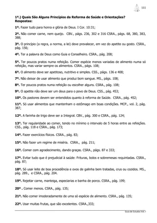 111


1ª.) Quais São Alguns Princípios da Reforma de Saúde e Orientações?
Respostas:

1º. Fazer tudo para honra e glória de Deus. I Cor. 10:31;

2º. Não comer carne, nem queijo. CBV., págs. 236, 302 e 316 CSRA., págs. 68, 380, 383,
388;

3º. O princípio (a regra, a norma, a lei) deve prevalecer, em vez do apetite ou gosto. CSRA.,
pág. 156;

4º. Ter a palavra de Deus como Guia e Conselheiro. CSRA., pág. 208;

5º. Ter poucos pratos numa refeição. Comer espécie menos variadas de alimento numa só
refeição, mas variar sempre os alimentos. CSRA., págs. 108;

6º. O alimento deve ser apetitoso, nutritivo e simples. CSS., págs. 136 e 408;

7º. Não deixar de usar alimento que produz bom sangue. MS., págs. 108;

8º. Ter poucos pratos numa refeição ou escolher alguns. CSRA., pág. 108;

9º. O apetite não deve ser um deus para o povo de Deus. CSS., pág. 453;

10º. Os pastores devem ser entendidos quanto à reforma de Saúde. CSRA., pág. 452;

11º. Só usar alimentos que mantenham o estômago em boas condições. MCP., vol. 2, pág.
387;

12º. A farinha de trigo deve ser a Integral. CBV., pág. 300 e CSRA., pág. 124;

13°. Ter regularidade ao comer, tendo no mínimo o intervalo de 5 horas entre as refeições.
CSS., pág. 118 e CSRA., pág. 173;

14º. Fazer exercícios físicos. CSRA., pág. 83;

15º. Não fazer um regime de miséria. CSRA., pág. 211;

16º. Comer com agradecimento, dando graças. CSRA., págs. 87 e 333;

17º. Evitar tudo que é prejudicial à saúde: Frituras, bolos e sobremesas requintadas. CSRA.,
pág. 87;

18º. Só usar leite de boa procedência e ovos de galinha bem tratadas, crus ou cozidos. MS.,
pág. 289., e CSRA., pág. 204.

19º. Rejeitar carne, manteiga, especiarias e banha de porco. CSRA., pág. 199;

20º . Comer menos. CSRA., pág. 135;

21º. Não comer imoderadamente de uma só espécie de alimento. CSRA., pág. 135;

22º. Usar muitas frutas, que são excelentes. CSRA.,333;

                                                                                 Guia de Estudos Vol. I
 