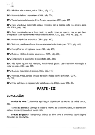 112


23º. Não Usar leite e açúcar juntos. CSRA., pág. 113;

24º. Deixar de lado as coisas doces. CSRA., pág. 334;

25º. Tomar banhos diariamente, frios, frescos ou quentes. CBV., pág. 327;

26º. Fazer uma breve caminhada após as refeições, com a cabeça ereta e os ombros para
trás. CSRA., pág. 104;

27º. Fazer caminhadas ao ar livre, tanto no verão como no inverno, com os pés bem
protegidos e fazer regularmente outros exercícios físicos. CSS., pág. 104 e MS., pág. 79;

28º. Praticar aquilo que ensinamos. CSRA., pág. 462;

29º. “Reforma, contínua reforma deve ser conservada diante do povo.” CSS., pág. 445;

30º. Exemplificar os princípios na mesa. CSS., pág. 153;

31º. Mudar os hábitos de saúde sabiamente. CSRA., pág. 200;

32º. É importante a qualidade e a quantidade. CSS., 151;

33º. Não ingerir líquidos nas refeições, muito menos gelado. Usar o sal com moderação e
evitar os picles. CBV., pág. 305;

34º. O Açúcar é causador de doença. CSS., pág. 145;

35º. Verduras, frutas, cereais e nozes deve ser o nosso regime alimentar. CSRA.,
pág. 380;

36º. Evitar as frituras e massas muito trabalhosas, etc. CSRA., págs. 323 e 87.


                                   PARTE - III

CONCLUSÃO:

       Prática de Vida: “Cumpre-nos agora seguir os princípios da reforma de Saúde” CSRA.,
335.

      Tarefa da Semana: Começar a colocar a reforma de saúde em prática, de acordo com
os itens acima mencionados e outros mais.

     Leitura Sugestiva: Temperança, Ciência do Bom Viver e Conselhos Sobre Regime
Alimentar, de Ellen White.




                                                                              Guia de Estudos Vol. I
 