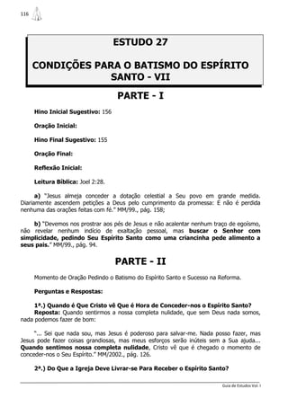 116




                                    ESTUDO 27

      CONDIÇÕES PARA O BATISMO DO ESPÍRITO
                   SANTO - VII
                                    PARTE - I
      Hino Inicial Sugestivo: 156

      Oração Inicial:

      Hino Final Sugestivo: 155

      Oração Final:

      Reflexão Inicial:

      Leitura Bíblica: Joel 2:28.

      a) “Jesus almeja conceder a dotação celestial a Seu povo em grande medida.
Diariamente ascendem petições a Deus pelo cumprimento da promessa: E não é perdida
nenhuma das orações feitas com fé.” MM/99., pág. 158;

    b) “Devemos nos prostrar aos pés de Jesus e não acalentar nenhum traço de egoísmo,
não revelar nenhum indício de exaltação pessoal, mas buscar o Senhor com
simplicidade, pedindo Seu Espírito Santo como uma criancinha pede alimento a
seus pais.” MM/99., pág. 94.


                                    PARTE - II
      Momento de Oração Pedindo o Batismo do Espírito Santo e Sucesso na Reforma.

      Perguntas e Respostas:

     1ª.) Quando é Que Cristo vê Que é Hora de Conceder-nos o Espírito Santo?
     Reposta: Quando sentirmos a nossa completa nulidade, que sem Deus nada somos,
nada podemos fazer de bom:

     “... Sei que nada sou, mas Jesus é poderoso para salvar-me. Nada posso fazer, mas
Jesus pode fazer coisas grandiosas, mas meus esforços serão inúteis sem a Sua ajuda...
Quando sentimos nossa completa nulidade, Cristo vê que é chegado o momento de
conceder-nos o Seu Espírito.” MM/2002., pág. 126.

      2ª.) Do Que a Igreja Deve Livrar-se Para Receber o Espírito Santo?

                                                                          Guia de Estudos Vol. I
 