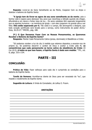 117


      Reposta: Livrar-se do Sono Semelhante ao da Morte, Cooperar Com os Anjos e
Solicitar o batismo do Espírito Santo:

      “A igreja tem de livrar-se agora de seu sono semelhante ao da morte; pois o
Senhor está à espera para abençoar Seu povo que reconheça a bênção quando ela chegar,
difundindo-a em claros e fortes raios de luz... Os seres celestiais têm esperado longamente
que os agentes humanos – os membros da igreja – com eles cooperem na grande obra a ser
feita. Eles estão esperando por ti. Tão vasto é o campo, tão abrangente o desígnio, que
todo coração santificado será levado para o serviço, como instrumento do poder divino.‟
Ezeq. 36:25-27.” MM/99., pág. 188.

    3ª.) O Que Devemos Fazer Com os Nossos Pensamentos, se Queremos
Receber o Batismo do Espírito Santo?
    Resposta: Manter Cada Pensamento Cativo (preso, dominado) à Obediência a Cristo:

     “Só podemos receber a luz do céu à medida que estamos dispostos a esvaziar-nos do
próprio eu. Só podemos discernir o caráter de Deus e aceitar a Cristo pela fé, se
consentirmos que cada pensamento se torne cativo da obediência de Cristo (II
Cor.10:5). A todos os que isso fazem, o Espírito Santo é dado sem medida.” TPI., vol.
8, págs. 333 e 334.


                                  PARTE - III
CONCLUSÃO:

     Prática de Vida: Fazer esforços para cada dia ir cumprindo as condições para o
batismo do Espírito Santo.

    Tarefa da Semana: Humilhar-se diante de Deus para ser esvaziado do “eu”, que
impede o recebimento do Espírito Santo.

     Sugestão de Leitura: A Vinda do Consolador, de LeRoy E. Froom.


                                      ANOTAÇÕES
 _______________________________________________________________
 _______________________________________________________________
 _______________________________________________________________
 _______________________________________________________________
 _______________________________________________________________
 _______________________________________________________________
 _______________________________________________________________
 _______________________________________________________________
 _______________________________________________________________
 _______________________________________________________________
 _______________________________________________________________

                                                                            Guia de Estudos Vol. I
 