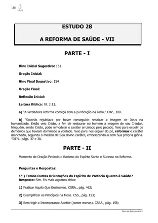 118




                                    ESTUDO 28

                     A REFORMA DE SAÚDE - VII

                                      PARTE - I

      Hino Inicial Sugestivo: 161

      Oração Inicial:

      Hino Final Sugestivo: 154

      Oração Final:

      Reflexão Inicial:

      Leitura Bíblica: Fil. 2:13.

      a) “A verdadeira reforma começa com a purificação da alma.” CBV., 180.

     b) “Satanás rejubilava por haver conseguido rebaixar a imagem de Deus na
humanidade. Então veio Cristo, a fim de restaurar no homem a imagem de seu Criador.
Ninguém, senão Cristo, pode remodelar o caráter arruinado pelo pecado. Veio para expelir os
demônios que haviam dominado a vontade. Veio para nos erguer do pó, reformar o caráter
manchado, segundo o modelo de Seu divino caráter, embelezando-o com Sua própria glória.
”DTN., págs. 37 e 38.


                                     PARTE - II
      Momento de Oração Pedindo o Batismo do Espírito Santo e Sucesso na Reforma.


      Perguntas e Respostas:

      1ª.) Temos Outras Orientações do Espírito de Profecia Quanto à Saúde?
      Resposta: Sim. Eis mais algumas delas:

      1) Praticar Aquilo Que Ensinamos. CSRA., pág. 462;

      2) Exemplificar os Princípios na Mesa. CSS., pág. 153;

      3) Restringir o Intemperante Apetite (comer menos). CSRA., pág. 158;

                                                                               Guia de Estudos Vol. I
 