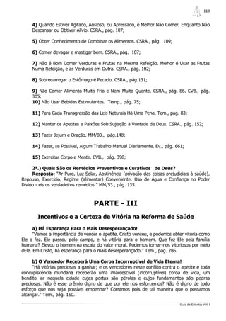 119


     4) Quando Estiver Agitado, Ansioso, ou Apressado, é Melhor Não Comer, Enquanto Não
     Descansar ou Obtiver Alívio. CSRA., pág. 107;

     5) Obter Conhecimento de Combinar os Alimentos. CSRA., pág. 109;

     6) Comer devagar e mastigar bem. CSRA., pág. 107;

     7) Não é Bom Comer Verduras e Frutas na Mesma Refeição. Melhor é Usar as Frutas
     Numa Refeição, e as Verduras em Outra. CSRA., pág. 102;

     8) Sobrecarregar o Estômago é Pecado. CSRA., pág.131;

     9) Não Comer Alimento Muito Frio e Nem Muito Quente. CSRA., pág. 86. CVB., pág.
     305;
     10) Não Usar Bebidas Estimulantes. Temp., pág. 75;

     11) Para Cada Transgressão das Leis Naturais Há Uma Pena. Tem., pág. 83;

     12) Manter os Apetites e Paixões Sob Sujeição à Vontade de Deus. CSRA., pág. 152;

     13) Fazer Jejum e Oração. MM/80., pág.148;

     14) Fazer, se Possível, Algum Trabalho Manual Diariamente. Ev., pág. 661;

     15) Exercitar Corpo e Mente. CVB., pág. 398;

     2ª.) Quais São os Remédios Preventivos e Curativos de Deus?
     Resposta: “Ar Puro, Luz Solar, Abstinência (privação das coisas prejudiciais à saúde),
Repouso, Exercício, Regime (alimentar) Conveniente, Uso de Água e Confiança no Poder
Divino - eis os verdadeiros remédios.” MM/53., pág. 135.



                                   PARTE - III
       Incentivos e a Certeza de Vitória na Reforma de Saúde
      a) Há Esperança Para o Mais Desesperançado!
      “Vemos a importância de vencer o apetite. Cristo venceu, e podemos obter vitória como
Ele o fez. Ele passou pelo campo, e há vitória para o homem. Que fez Ele pela família
humana? Elevou o homem na escala do valor moral. Podemos tornar-nos vitoriosos por meio
dEle. Em Cristo, há esperança para o mais desesperançado.” Tem., pág. 286.

     b) O Vencedor Receberá Uma Coroa Incorruptível de Vida Eterna!
     “Há vitórias preciosas a ganhar; e os vencedores neste conflito contra o apetite e toda
concupiscência mundana receberão uma imarcescível (incorruptível) coroa de vida, um
bendito lar naquela cidade cujas portas são pérolas e cujos fundamentos são pedras
preciosas. Não é esse prêmio digno de que por ele nos esforcemos? Não é digno de todo
esforço que nos seja possível empenhar? Corramos pois de tal maneira que o possamos
alcançar.” Tem., pág. 150.

                                                                             Guia de Estudos Vol. I
 