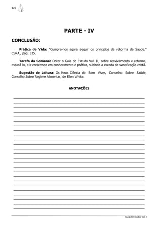 120




                                    PARTE - IV
CONCLUSÃO:
    Prática de Vida: “Cumpre-nos agora seguir os princípios da reforma de Saúde.”
CSRA., pág. 335.

     Tarefa da Semana: Obter o Guia de Estudo Vol. II, sobre reavivamento e reforma,
estudá-lo, e ir crescendo em conhecimento e prática, subindo a escada da santificação cristã.

    Sugestão de Leitura: Os livros Ciência do Bom Viver, Conselho Sobre Saúde,
Conselho Sobre Regime Alimentar, de Ellen White.


                                       ANOTAÇÕES

 _______________________________________________________________
 _______________________________________________________________
 _______________________________________________________________
 _______________________________________________________________
 _______________________________________________________________
 _______________________________________________________________
 _______________________________________________________________
 _______________________________________________________________
 _______________________________________________________________
 _______________________________________________________________
 _______________________________________________________________
 _______________________________________________________________
 _______________________________________________________________
 _______________________________________________________________
 _______________________________________________________________
 _______________________________________________________________
 _______________________________________________________________
 _______________________________________________________________
 _______________________________________________________________
 _______________________________________________________________
 _______________________________________________________________
 _______________________________________________________________
 _______________________________________________________________
 _______________________________________________________________
 _______________________________________________________________

                                                                              Guia de Estudos Vol. I
 