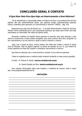 121




                CONCLUSÃO GERAL E CONTATO
 O Que Dizer Mais Para Que Haja um Reavivamento e Uma Reforma?

      “Se as advertências e reprovações dadas na Palavra de Deus e nos testemunhos de Seu
Espírito não são suficientemente claras, que palavras seriam suficientemente patentes
(claras, evidentes) para operarem um reavivamento e reforma?” MM/83., pág. 234.

     Esperamos que este Guia de Estudo vol. – I, da série Reavivamento e Reforma Já! Deus
Manda! Tenha contribuído para o seu crescimento espiritual, que daqui para frente você seja
reavivalista um reformador nas mãos do Espírito Santo.

     Buscando o batismo do Espírito Santo estamos no caminho certo para alcançar a vida
eterna e cumprirmos a nossa missão evangélica. Que você continue dia-a-dia a progredir no
seu reavivamento e na sua reforma e ajude a outros a fazerem o mesmo.

     Logo, com a graça de Deus, iremos colocar nas mãos dos irmãos o volume II deste
Guia de Estudos. Veja na página seguinte os temas de estudos do vol. II, que tratará de
muitos aspectos do nosso tão urgente e necessário reavivamento e reforma.

     Que Deus te abençoe com o reavivamento e sucesso na tua reforma espiritual.

     Todas as sugestões para a melhoria deste material receberão a nossa sincera gratidão.

     E-mails: Pr. Marcos M. Nardy: marcos.nardy@ucob.org.br

               Pr. Daniel Cândido da Silva: daniel.candido@ucob.org.br

      Para maiores informações sobre este trabalho, e materiais do mesmo, visite o nosso
site: www.projetomissaofinal.com.br

                                      ANOTAÇÕES
 _______________________________________________________________
 _______________________________________________________________
 _______________________________________________________________
 _______________________________________________________________
 _______________________________________________________________
 _______________________________________________________________
 _______________________________________________________________
 _______________________________________________________________
 _______________________________________________________________
 _______________________________________________________________
 _______________________________________________________________
 _______________________________________________________________


                                                                            Guia de Estudos Vol. I
 
