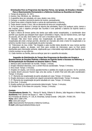 125


   Orientações Para os Programas das Quartas-Feiras, nas igrejas, de Orações e Estudos
      Para o Reavivamento Permanente e a Reforma Contínua ou Reuniões em Grupos
1. Tempo do programa: 01: 00 h.
2. Horário: Das 19h30min. às 20h30min.
3. A apostilha deve ser estudada, em casa, desde o seu início;
4. Começar a reunião e terminá-la dentro do horário, pontualmente;
5. Cante hinos sobre o Espírito Santo e outros de reavivamento e reforma;
6. Todos devem manter o foco, não se desviando do tema em recapitulação;
7. Se for necessário diminuir o tempo de alguma das atividades, faça-o de qualquer outra, menos a
das orações, pois o objetivo principal das reuniões é orar pedindo o batismo do Espírito Santo e
sucesso na reforma;
8. Após a leitura de breves partes dos textos que estão sendo recapitulados, o coordenador deve
permitir que aqueles que desejam fazer algum comentário o façam, mas de maneira breve, sem fugir
do assunto, em voz alta. Será melhor se for com o microfone sem fio;
9. Atenção: Não deve haver pressa nos recapitulação da apostilha em estudo, que deve ser
recapitulada até onde o tempo permitir, devendo ser marcado até onde o texto foi recapitulado e na
próxima reunião iniciar a recapitulação do ponto marcado;
10. “Intercessor do meu irmão.” Na chegada a cada reunião todos deverão ter seus nomes escritos
em pequenos papéis, se desejar, com fone para contato do intercessor, para no final serem
distribuídos para intercessão semanal, objetivando que o intercedido seja batizado pelo Espírito Santo
e tenha sucesso na sua reforma;
11. Cada membro ou família, deve se esforçar para ter a apostilha de estudos.

      Sugestão de Distribuição do Tempo Nos Programas de Reuniões em Grupos e
Quartas-feiras de Orações Pedindo o Batismo do Espírito Santo e Sucesso na Reforma, e
de Recapitulação do Estudado na Semana Sobre o Tema.
1. Abertura pelo coordenador da reunião. Tempo: 1 minuto;
2. Oração individual silenciosa, com o amém final do coordenador. Tempo: 5 minutos;
3. Hino inicial: Tempo: 3 minutos;
4. Orações em duplas, com breves agradecimentos e pedidos de oração ao parceiro: Se for possível,
as duplas devem procurar ficarem loge uma das outras. O amém final será dito pelo coordenador:
Tempo: 5 minutos;
5. 1º. Momento da recapitulação da parte estudada em casa: Tempo: 14 minutos;
6. Oração silenciosa e uma audível por alguém previamente determinado: Tempo: 5 minutos;
7. 2º. Momento da recapitulação da parte estudada em casa. Tempo: 14 minutos;
8. Hino final: 3 minutos;
9. Oração audível por alguém previamente determinado: Tempo: 3 minutos;
10. Oração final: O Pai nosso em conjunto. Tempo: 2 minutos.

Contato
Coordenadores Gerais: Prs. Marcos M. Nardy, Gilberto B. Oliveira, João Nogueira e Walmir Rosa.
Auxiliares: Prof. Gerson de Souza e J. Abel A. Pompeu
Rua Armando de Oliveira, nº. 135, B. Amambai, Campo Grande - (MS).CEP.: 79 005 370.
Fone: (067) 3389-1744.
Site: www.asm.org.br
Link: Reavivamento Permanente e Reforma Contínua.
E-mail: joãonogueira@adventistas.org.br




                                                                                     Guia de Estudos Vol. I
 