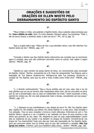 13



             ORAÇÕES E SUGESTÕES DE
           ORAÇÕES DE ELLEN WHITE PELO
         DERRAMAMENTO DO ESPÍRITO SANTO

                                             1ª.

      “Meus irmãos e irmãs, orai pedindo o Espírito Santo. Deus sustenta cada promessa que
fez. Com a Bíblia na mão, dizei: Fiz como disseste. Reclamo agora Tua promessa: “Pedi, e
dar-se-vos-á; buscai, e achareis; batei, e abrir-se-vos-á.” TPI., vol. 8, pág. 23.

                                             2ª.

      “Que a oração diária seja: “Retira de nós o que decidiste retirar, mas não retenhas Teu
Espírito Santo de nós.” MM/83., pág. 137.

                                             3ª.

     “Conceda o Senhor que Seu Espírito Santo sobrevenha aos corações que se encontram
agora à vontade, para que não continuem dormindo como os outros, mas vigiem e sejam
sóbrios.” MM/99., pág. 44.

                                             4ª.

     “Ajoelhe-se cada membro da igreja diante de Deus, ore sinceramente pela concessão
do Espírito. Clamai: “Senhor, acrescenta-me a fé. Faze-me compreender Tua Palavra; pois a
exposição de Tua Palavra esclarece-me. Refrigera-me pela Tua presença. Enche-me o
coração de Teu Espírito, para que eu ame a meus irmãos como Cristo ama.” MM/99., pág.
318.

                                             5ª.

     “{...} Orando continuamente: “Que a chuva serôdia caia em meu vaso. Que a luz do
anjo glorioso que se une ao terceiro anjo resplandeça sobre mim; dá-me uma parte na obra;
que eu soe a proclamação; que eu seja um colaborador de Cristo.” Assim buscando a Deus,
permiti-me contar-vos, Ele vos está preparando todo o tempo, concedendo-vos Sua graça.”
MM/83., pág. 277.

                                             6ª.

       “{...} Abençoa os que manifestaram o seu desejo de servir-Te. Põe Teu Espírito sobre
eles. Suplico-Te, Pai celestial, que deixes Teu Santo Espírito vir a este povo. Seja revelada a
Tua salvação. Toca os seus corações e torna-os muito afetuosos. Enternece-os com o Teu
Espírito Santo e ajuda-os a ver o trabalho a ser realizado em favor de seus vizinhos e das
almas que perecem ao seu redor. Oh, desperta-os para as suas responsabilidades! Lavem
eles as vestiduras do seu caráter e as alvejem no sangue do Cordeiro. Envolvê-los-ás nos
braços de Tua misericórdia? Insta com eles por meio das impressões de Teu Espírito Santo,
para que procurem deixar Sua luz brilhar para os que não conhecem a verdade. Põe Tua
igreja em ordem, ó Senhor, para que trabalhem pelas almas... Amém.” MM/99., pág. 190.
                                                               Compilação da Bíblia e do Espírito de Profecia
 