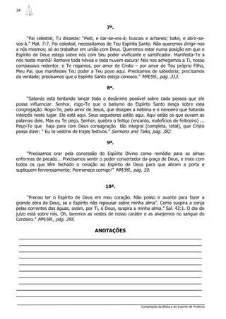 14



                                              7ª.

      “Pai celestial, Tu disseste: “Pedi, e dar-se-vos-á; buscais e achareis; batei, e abrir-se-
vos-á.” Mat. 7:7. Pai celestial, necessitamos de Teu Espírito Santo. Não queremos dirigir-nos
a nós mesmos; só ao trabalhar em união com Deus. Queremos estar numa posição em que o
Espírito de Deus esteja sobre nós com Seu poder vivificante e santificador. Manifesta-Te a
nós nesta manhã! Remove toda névoa e toda nuvem escura! Nós nos achegamos a Ti, nosso
compassivo redentor, e Te rogamos, por amor de Cristo – por amor de Teu próprio Filho,
Meu Pai, que manifestes Teu poder a Teu povo aqui. Precisamos de sabedoria; precisamos
da verdade; precisamos que o Espírito Santo esteja conosco.” MM/99., pág. 313.

                                              8ª.

      “Satanás está tentando lançar todo o desânimo possível sobre cada pessoa que ele
possa influenciar. Senhor, rogo-Te que o batismo do Espírito Santo desça sobre esta
congregação. Rogo-Te, pelo amor de Jesus, que dissipes a neblina e o nevoeiro que Satanás
interpôs neste lugar. Ele está aqui. Seus seguidores estão aqui. Aqui estão os que ouvem as
palavras dele. Mas eu Te peço, Senhor, quebra o feitiço (encanto, malefícios de feiticeiro) ...
Peço-Te que haja para com Deus consagração tão integral (completa, total), que Cristo
possa dizer: “ Eu te vestirei de trajes festivos.” Sermons and Talks, pág. 382.

                                              9ª.

      “Precisamos orar pela concessão do Espírito Divino como remédio para as almas
enfermas de pecado... Precisamos sentir o poder convertedor da graça de Deus, e insto com
todos os que têm fechado o coração ao Espírito de Deus para que abram a porta e
supliquem fervorosamente: Permanece comigo!” MM/99., pág. 59.


                                             10ª.

      “Preciso ter o Espírito de Deus em meu coração. Não posso ir avante para fazer a
grande obra de Deus, se o Espírito não repousar sobre minha alma”. Como suspira a corça
pelas correntes das águas, assim, por Ti, ó Deus, suspira a minha alma.” Sal. 42:1. O dia do
juízo está sobre nós. Oh, lavemos as vestes de nosso caráter e as alvejemos no sangue do
Cordeiro.” MM/99., pág. 295.

                                        ANOTAÇÕES
 _______________________________________________________________
 _______________________________________________________________
 _______________________________________________________________
 _______________________________________________________________
 _______________________________________________________________
 _______________________________________________________________
 _______________________________________________________________
 _______________________________________________________________
________________________________________________________________
________________________________________________________________

                                                               Compilação da Bíblia e do Espírito de Profecia
 