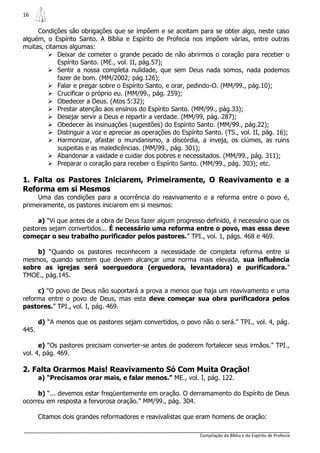 16

     Condições são obrigações que se impõem e se aceitam para se obter algo, neste caso
alguém, o Espírito Santo. A Bíblia e Espírito de Profecia nos impõem várias, entre outras
muitas, citamos algumas:
          Deixar de cometer o grande pecado de não abrirmos o coração para receber o
            Espírito Santo. (ME., vol. II, pág.57);
          Sentir a nossa completa nulidade, que sem Deus nada somos, nada podemos
            fazer de bom. (MM/2002; pág.126);
          Falar e pregar sobre o Espírito Santo, e orar, pedindo-O. (MM/99., pág.10);
          Crucificar o próprio eu. (MM/99., pág. 259);
          Obedecer a Deus. (Atos 5:32);
          Prestar atenção aos ensinos do Espírito Santo. (MM/99., pág.33);
          Desejar servir a Deus e repartir a verdade. (MM/99, pág. 287);
          Obedecer às insinuações (sugestões) do Espírito Santo. (MM/99., pág.22);
          Distinguir a voz e apreciar as operações do Espírito Santo. (TS., vol. II, pág. 16);
          Harmonizar, afastar o mundanismo, a discórdia, a inveja, os ciúmes, as ruins
            suspeitas e as maledicências. (MM/99., pág. 301);
          Abandonar a vaidade e cuidar dos pobres e necessitados. (MM/99., pág. 311);
          Preparar o coração para receber o Espírito Santo. (MM/99., pág. 303); etc.

1. Falta os Pastores Iniciarem, Primeiramente, O Reavivamento e a
Reforma em si Mesmos
     Uma das condições para a ocorrência do reavivamento e a reforma entre o povo é,
primeiramente, os pastores iniciarem em si mesmos:

     a) “Vi que antes de a obra de Deus fazer algum progresso definido, é necessário que os
pastores sejam convertidos... É necessário uma reforma entre o povo, mas essa deve
começar o seu trabalho purificador pelos pastores.” TPI., vol. 1, págs. 468 e 469.

    b) “Quando os pastores reconhecem a necessidade de completa reforma entre si
mesmos, quando sentem que devem alcançar uma norma mais elevada, sua influência
sobre as igrejas será soerguedora (erguedora, levantadora) e purificadora.”
TMOE., pág.145.

     c) “O povo de Deus não suportará a prova a menos que haja um reavivamento e uma
reforma entre o povo de Deus, mas esta deve começar sua obra purificadora pelos
pastores.” TPI., vol. I, pág. 469.

       d) “A menos que os pastores sejam convertidos, o povo não o será.” TPI., vol. 4, pág.
445.

      e) “Os pastores precisam converter-se antes de poderem fortalecer seus irmãos.” TPI.,
vol. 4, pág. 469.

2. Falta Orarmos Mais! Reavivamento Só Com Muita Oração!
       a) “Precisamos orar mais, e falar menos.” ME., vol. I, pág. 122.

     b) “... devemos estar freqüentemente em oração. O derramamento do Espírito de Deus
ocorreu em resposta a fervorosa oração.” MM/99., pág. 304.

       Citamos dois grandes reformadores e reavivalistas que eram homens de oração:

                                                               Compilação da Bíblia e do Espírito de Profecia
 