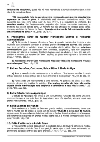 18

impunidade disciplinar, quase não há mais repreensão e punição de forma geral, e isto
não é da vontade de Deus:

      “Há necessidade hoje da voz de severa repreensão, pois graves pecados têm
separado de Deus o povo. A infidelidade está depressa tornando-se moda. “Não
queremos que Este reine sobre nós” (S. Luc. 19:14), é a linguagem de milhares. Os
sermões macios tão freqüentemente pregados não deixam impressão duradoura; a
trombeta não dá um sonido certo. Os homens não são atingidos no coração pelas claras,
cortantes verdades da Palavra de Deus... Quando será a voz da fiel reprovação ouvida
uma vez mais na igreja?” PR., págs. 140 e 141.

6. Precisamos Parar de Querer Mensagens Suaves e Ministros
Acomodatícios
     a) “A hipocrisia é deveras ofensiva a Deus. A grande maioria dos homens e das
mulheres que professam conhecer a verdade prefere mensagens suaves. Não desejam
que seus pecados e defeitos sejam apresentados diante deles. Querem ministros
acomodatícios (que se acomodam com facilidade, adaptáveis), que não despertem
convicção por falarem a verdade. Escolhem homens que os adulem, e eles, por sua vez,
adulam o ministro que revelou tão “Bom” espírito, ao passo que injuriam o fiel servo de
Deus...” MM/98., pág. 53.
    b) Precisamos Parar Com Mensagens Frouxas! “Nada de mensagens frouxas
nestes tempos.” Tem., pág. 239.

7. Faltam Sermões, Costumes, Pais e Mães à Moda Antiga

     a) Para a ocorrência do reavivamento e da reforma: “Precisamos sermões à moda
antiga, costumes à moda antiga, pais e mães em Israel à moda antiga.” ME., vol. II, pág. 18.

     b) “Deus pede um reavivamento e uma reforma. As palavras da Bíblia, e a Bíblia
somente, deviam ser ouvidas do púlpito... Em muitos sermões de hoje não existe
aquela divina manifestação que desperta a consciência e leva vida à alma.” Luc.
24:32.” PR., pág. 626.

8. Falta Estudarmos o Apocalipse
     O estudo do Apocalipse nos levará a um reavivamento: “Quando nós, como um povo,
compreendermos o que este livro (o Apocalipse) para nós significa, ver-se-á entre nós
grande reavivamento.” TMOE., pág. 13.

9. Falta Sairmos do Mundo
      Para recebermos o Espírito de Deus em grande medida, um reavivamento, temos que
fazer o mundo sair da igreja e a igreja sair do mundo: “Quando a igreja sair do mundo,
separando-se de suas máximas, hábitos e práticas, o Senhor Jesus trabalhará com Seu povo:
Ele derramará Seu Espírito em grande medida sobre eles, e o mundo conhecerá que o Pai os
ama.” MM/99., pág. 290.

10. Falta Exaltarmos a Lei de Deus
     O reavivamento só será possível com a exaltação da Lei de Deus: “É somente à medida
que se restabeleça a lei de Deus à sua posição exata, que poderá haver avivamento da
primitiva fé e piedade entre o Seu povo professo...” Jer. 6:16.” CS., pág. 283.

                                                             Compilação da Bíblia e do Espírito de Profecia
 