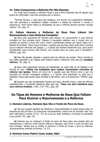 19

11. Falta Começarmos a Reforma Por Nós Mesmos
     Por onde deve começar a reforma? Ouça o que a Pena Inspirada fala de alguém que
queria ser reformador, mas não começava por si mesmo:

     “Thomas Munzer, o mais ativo dos fanáticos, era homem de considerável habilidade,
mas não aprendera a verdadeira religião: Possuía-o o desejo de reformar o mundo, e
esquecia-se, como fazem todos os entusiastas, de que a reforma deveria começar consigo
mesmo.” CS., pág. 15.

12. Faltam Homens e Mulheres de                           Deus        Para         Liderar           Um
Reavivamento e Uma Reforma Completa!
      a) Deus está precisando de homens para efetuar um reavivamento e uma reforma
completa em Seu professo povo. Todavia, é necessário salientar que o mundo tem um
conceito de homem, e Deus tem outro. Você é considerado homem por Deus? Assim diz o
Espírito de Profecia: “Deus requer homens - aqueles que aos Seus olhos serão fiéis. É preciso
que se realizem reformas nas igrejas {...} Cumpre aos homens lembrarem que, para serem
considerados como homens pelo Senhor, sua conduta deve ser justa, pura e verdadeira.”
MM/05., pág. 194.

     b) Para tão grande, sagrada e urgente obra de reforma nas igrejas: “Deus convida os
que estão dispostos a ser regidos pelo Espírito Santo a liderarem uma obra de completa
reforma.” IR., pág. 72.

      c) Deus está requerendo homens de habilidades, de ação (não só de falação) e da
firmeza do aço: “Utiliza tua habilidade para realizar movimentos concretos de
reforma nas igrejas. Reúne em torno de ti aqueles que são firmes como o aço nos
princípios da terceira mensagem Angélica, e o Senhor será glorificado na obra que é
realizada. Possa cada obreiro estar decidido a não falhar, nem a se desanimar.” MM/83., pág.
26.
      d) Aqueles que são considerados homens por Deus, deverão iniciar a obra da reforma
imediatamente, e receberão sabedoria dEle para isto: “Deus vos dará sabedoria para
uma reforma imediata...”Heb. 3:15.” FEC., pág. 367.



  Os Tipos de Homens e Mulheres de Deus Que Faltam
       Para Ocorrer o Reavivamento e a Reforma
1. Homens Líderes, Homens Que Vão à Frente do Povo de Deus

      a) “Os que ocupam posições de influência e responsabilidade na igreja devem estar na
dianteira da obra de Deus. Se avançarem relutantemente, outros nem se moverão. Mas “seu
zelo” estimulará a muitos. II Cor . 9:2. Se a sua luz arder brilhante, mil tochas se acenderão
à sua chama.” SC., pág. 175.

     b) Homens que se coloquem à frente do povo de Deus para uma grande obra de
reavivamento e reforma, como fizeram Débora e Baraque, para livrar o povo de Deus dos
seus inimigos: “Desde que os chefes se puseram à frente de Israel, o povo se ofereceu
voluntariamente, bendizei ao Senhor.” Jz. 5:2.

2. Homens Como Pedro! Como Judas, Não!
                                                              Compilação da Bíblia e do Espírito de Profecia
 