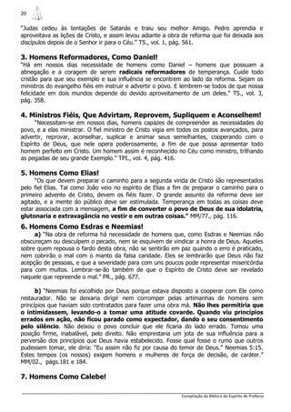 20

“Judas cedeu às tentações de Satanás e traiu seu melhor Amigo. Pedro aprendia e
aproveitava as lições de Cristo, e assim levou adiante a obra de reforma que foi deixada aos
discípulos depois de o Senhor ir para o Céu.” TS., vol. 1, pág. 561.

3. Homens Reformadores, Como Daniel!
“Há em nossos dias necessidade de homens como Daniel – homens que possuam a
abnegação e a coragem de serem radicais reformadores de temperança. Cuide todo
cristão para que seu exemplo e sua influência se encontrem ao lado da reforma. Sejam os
ministros do evangelho fiéis em instruir e advertir o povo. E lembrem-se todos de que nossa
felicidade em dois mundos depende do devido aproveitamento de um deles.” TS., vol. 3,
pág. 358.

4. Ministros Fiéis, Que Advirtam, Reprovem, Supliquem e Aconselhem!
      “Necessitam-se em nossos dias, homens capazes de compreender as necessidades do
povo, e a elas ministrar. O fiel ministro de Cristo vigia em todos os postos avançados, para
advertir, reprovar, aconselhar, suplicar e animar seus semelhantes, cooperando com o
Espírito de Deus, que nele opera poderosamente, a fim de que possa apresentar todo
homem perfeito em Cristo. Um homem assim é reconhecido no Céu como ministro, trilhando
as pegadas de seu grande Exemplo.” TPI., vol. 4, pág. 416.

5. Homens Como Elias!
      “Os que devem preparar o caminho para a segunda vinda de Cristo são representados
pelo fiel Elias. Tal como João veio no espírito de Elias a fim de preparar o caminho para o
primeiro advento de Cristo, devem os fiéis fazer. O grande assunto da reforma deve ser
agitado, e a mente do público deve ser estimulada. Temperança em todas as coisas deve
estar associada com a mensagem, a fim de converter o povo de Deus de sua idolatria,
glutonaria e extravagância no vestir e em outras coisas.” MM/77., pág. 116.
6. Homens Como Esdras e Neemias!
     a) “Na obra de reforma há necessidade de homens que, como Esdras e Neemias não
obscureçam ou desculpem o pecado, nem se esquivem de vindicar a honra de Deus. Aqueles
sobre quem repousa o fardo desta obra, não se sentirão em paz quando o erro é praticado,
nem cobrirão o mal com o manto da falsa caridade. Eles se lembrarão que Deus não faz
acepção de pessoas, e que a severidade para com uns poucos pode representar misericórdia
para com muitos. Lembrar-se-ão também de que o Espírito de Cristo deve ser revelado
naquele que repreende o mal.” PR., pág. 677.

      b) “Neemias foi escolhido por Deus porque estava disposto a cooperar com Ele como
restaurador. Não se deixaria dirigir nem corromper pelas artimanhas de homens sem
princípios que haviam sido contratados para fazer uma obra má. Não lhes permitiria que
o intimidassem, levando-o a tomar uma atitude covarde. Quando viu princípios
errados em ação, não ficou parado como expectador, dando o seu consentimento
pelo silêncio. Não deixou o povo concluir que ele ficaria do lado errado. Tomou uma
posição firme, inabalável, pelo direito. Não emprestaria um jota de sua influência para a
perversão dos princípios que Deus havia estabelecido. Fosse qual fosse o rumo que outros
pudessem tomar, ele diria: “Eu assim não fiz por causa do temor de Deus.” Neemias 5:15.
Estes tempos (os nossos) exigem homens e mulheres de força de decisão, de caráter.”
MM/02., págs.181 e 184.

7. Homens Como Calebe!

                                                             Compilação da Bíblia e do Espírito de Profecia
 