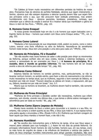 21

     “Os Calebes já foram muito necessários em diferentes períodos da história de nossa
obra. Precisamos hoje de obreiros de perfeita fidelidade, obreiros que sigam inteiramente o
Senhor, obreiros que não estejam dispostos a silenciar quando devem falar que sejam fiéis
aos princípios como o aço, que não procurem fazer exibição pretensiosa, mas andem
humildemente com Deus - obreiros pacientes, bondosos, prestativos, corteses, que
entendam que a ciência da oração é exercer fé e mostrar obras que manifestem a glória de
Deus e o bem de Seu Povo...” MM/02., pág. 122.

8. Homens Como Enoque!
      “A nossa grande necessidade hoje em dia é a de homens que sejam batizados com o
Espírito Santo de Deus – homens que andem com Deus como Enoque andou.” TPI., vol. 5,
pág. 555.

9. Homens Como Lutero!
     “Mediante a fiel manutenção de sua integridade cristã, podem os jovens, como o nobre
Lutero, exercer uma forte influência na obra da Reforma. Necessita-se de semelhante
homem neste tempo. Deus tem uma posição e uma obra para cada um.” MM/92., 340.

10. Homens de Princípios, Fé e Ousadia!
     “Ele não escolhe mais vezes homens de saber e alta posição para dirigir os movimentos
da Reforma, porque confiam eles em seus credos, teorias e sistemas teológicos, e não
sentem a necessidade de ser ensinados por Deus (...) A homens de princípios, fé e
ousadia, deve o mundo as grandes reformas. Por tais homens tem de ser levada
avante a obra de reforma para este tempo.” GC., pág. 462.

11. Mulheres Como Débora!
     Estamos falando de homens no sentido genérico, mas, particularmente, se não se
levantar nenhum homem, no sentido estrito, para fazer a obra do reavivamento e da reforma
muito necessárias no tempo atual, que as mulheres, seguindo o bom exemplo de Débora, se
levantem por mãe em Israel: “Ficaram desertas as aldeias em Israel, e repousaram, até que
eu, Débora, levantei-me por mãe em Israel.” Juiz. 5:7.
     Mesmo que os homens se levantem, as mulheres devem fazê-lo também, não somente
na ausência deles.

12. Mulheres de Firme Princípio!
     “Mulheres de firme princípio e decidido caráter são necessárias, mulheres que crêem
estarmos, sem dúvida, vivendo nos últimos dias, e que temos a última solene mensagem de
advertência para ser dada ao mundo.” BS., pág. 149.

13. Mulheres Como Zípora (esposa de Moisés)
      Moisés havia recebido de Deus a ordem para circuncidar a si mesmo e o seu filho, no
entanto, não cumpriu a ordem quanto ao seu filho, e Deus quis matá-lo. A sua esposa tomou
uma pedra aguda e circuncidou o filho. (Êxodo 4:24 e 25.) Mulheres que tenham coragem de
fazer aquilo que Deus mandou o homem fazer, e ele não o fez.

14. Homens Humildes!
      a) “Na escolha dos instrumentos para a Reforma da igreja, vê-se que Deus segue o
mesmo plano adotado para sua fundação {...} Assim foi nos dias da grande Reforma. Os
principais reformadores foram homens de vida humilde, homens que, em seu tempo, eram
os mais livres do orgulho de classe e da influência do fanatismo e astúcia dos padres. É
plano de Deus empregar humildes instrumentos para atingir grandes resultados. Não será
                                                            Compilação da Bíblia e do Espírito de Profecia
 