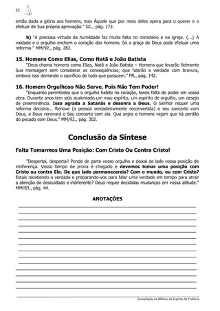 22

então dada a glória aos homens, mas Àquele que por meio deles opera para o querer e o
efetuar de Sua própria aprovação.” GC., pág. 173.

     b) “A preciosa virtude da humildade faz muita falta no ministério e na igreja. {...} A
vaidade e o orgulho enchem o coração dos homens. Só a graça de Deus pode efetuar uma
reforma.” MM/92., pág. 282.

15. Homens Como Elias, Como Natã e João Batista
    “Deus chama homens como Elias, Natã e João Batista – Homens que levarão fielmente
Sua mensagem sem considerar as conseqüências; que falarão a verdade com bravura,
embora isso demande o sacrifício de tudo que possuem.” PR., pág. 142.

16. Homem Orgulhoso Não Serve, Pois Não Tem Poder!
     “Enquanto permitirdes que o orgulho habite no coração, tereis falta de poder em vossa
obra. Durante anos tem sido acalentado um mau espírito, um espírito de orgulho, um desejo
de preeminência. Isso agrada a Satanás e desonra a Deus. O Senhor requer uma
reforma decisiva... Renove (a pessoa verdadeiramente reconvertida) o seu concerto com
Deus, e Deus renovará o Seu concerto com ela. Que anjos e homens vejam que há perdão
do pecado com Deus.” MM/92., pág. 302.



                          Conclusão da Síntese
Falta Tomarmos Uma Posição: Com Cristo Ou Contra Cristo!

      “Despertai, despertai! Ponde de parte vosso orgulho e deixai de lado vossa posição de
indiferença. Vosso tempo de prova é chegado e devemos tomar uma posição com
Cristo ou contra Ele. De que lado permanecereis? Com o mundo, ou com Cristo?
Estais recebendo a verdade e preparando-vos para falar uma verdade em tempo para atrair
a atenção do descuidado e indiferente? Deus requer decididas mudanças em vossa atitude.”
MM/83., pág. 44.

                                      ANOTAÇÕES
 _______________________________________________________________
 _______________________________________________________________
 _______________________________________________________________
 _______________________________________________________________
 _______________________________________________________________
 _______________________________________________________________
 _______________________________________________________________
 _______________________________________________________________
 _______________________________________________________________
 _______________________________________________________________
________________________________________________________________
________________________________________________________________
________________________________________________________________
________________________________________________________________

                                                            Compilação da Bíblia e do Espírito de Profecia
 
