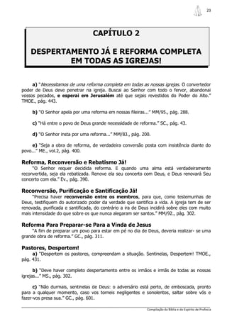 23




                                  CAPÍTULO 2

    DESPERTAMENTO JÁ E REFORMA COMPLETA
            EM TODAS AS IGREJAS!

     a) “Necessitamos de uma reforma completa em todas as nossas igrejas. O convertedor
poder de Deus deve penetrar na igreja. Buscai ao Senhor com todo o fervor, abandonai
vossos pecados, e esperai em Jerusalém até que sejais revestidos do Poder do Alto.”
TMOE., pág. 443.

     b) “O Senhor apela por uma reforma em nossas fileiras...” MM/95., pág. 288.

     c) “Há entre o povo de Deus grande necessidade de reforma.” SC., pág. 43.

     d) “O Senhor insta por uma reforma...” MM/83., pág. 200.

     e) “Seja a obra de reforma, de verdadeira conversão posta com insistência diante do
povo...” ME., vol.2, pág. 400.

Reforma, Reconversão e Rebatismo Já!
     “O Senhor requer decidida reforma. E quando uma alma está verdadeiramente
reconvertida, seja ela rebatizada. Renove ela seu concerto com Deus, e Deus renovará Seu
concerto com ela.” Ev., pág. 390.

Reconversão, Purificação e Santificação Já!
     “Precisa haver reconversão entre os membros, para que, como testemunhas de
Deus, testifiquem do autorizado poder da verdade que santifica a vida. A igreja tem de ser
renovada, purificada e santificada, do contrário a ira de Deus incidirá sobre eles com muito
mais intensidade do que sobre os que nunca alegaram ser santos.” MM/92., pág. 302.

Reforma Para Preparar-se Para a Vinda de Jesus
     “A fim de preparar um povo para estar em pé no dia de Deus, deveria realizar- se uma
grande obra de reforma.” GC., pág. 311.

Pastores, Despertem!
     a) “Despertem os pastores, compreendam a situação. Sentinelas, Despertem! TMOE.,
pág. 431.

      b) “Deve haver completo despertamento entre os irmãos e irmãs de todas as nossas
igrejas...” MS., pág. 302.

      c) “Não durmais, sentinelas de Deus: o adversário está perto, de emboscada, pronto
para a qualquer momento, caso vos torneis negligentes e sonolentos, saltar sobre vós e
fazer-vos presa sua.” GC., pág. 601.

                                                             Compilação da Bíblia e do Espírito de Profecia
 