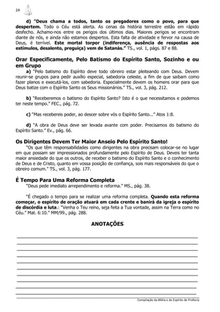 24

     d) “Deus chama a todos, tanto os pregadores como o povo, para que
despertem. Todo o Céu está alerta. As cenas da história terrestre estão em rápido
desfecho. Achamo-nos entre os perigos dos últimos dias. Maiores perigos se encontram
diante de nós, e ainda não estamos despertos. Esta falta de atividade e fervor na causa de
Deus, é terrível. Este mortal torpor (indiferença, ausência de respostas aos
estímulos, desalento, preguiça) vem de Satanás.” TS., vol. 1, págs. 87 e 88.

Orar Especificamente, Pelo Batismo do Espírito Santo, Sozinho e ou
em Grupo
     a) “Pelo batismo do Espírito deve todo obreiro estar pleiteando com Deus. Devem
reunir-se grupos para pedir auxílio especial, sabedoria celeste, a fim de que saibam como
fazer planos e executá-los, com sabedoria. Especialmente devem os homens orar para que
Deus batize com o Espírito Santo os Seus missionários.” TS., vol. 3, pág. 212.

      b) “Receberemos o batismo do Espírito Santo? Isto é o que necessitamos e podemos
ter neste tempo.” FEC., pág. 72.

     c) “Mas recebereis poder, ao descer sobre vós o Espírito Santo...” Atos 1:8.

      d) “A obra de Deus deve ser levada avante com poder. Precisamos do batismo do
Espírito Santo.” Ev., pág. 66.

Os Dirigentes Devem Ter Maior Anseio Pelo Espírito Santo!
     “Os que têm responsabilidades como dirigentes na obra precisam colocar-se no lugar
em que possam ser impressionados profundamente pelo Espírito de Deus. Deveis ter tanta
maior ansiedade do que os outros, de receber o batismo do Espírito Santo e o conhecimento
de Deus e de Cristo, quanto em vossa posição de confiança, sois mais responsáveis do que o
obreiro comum.” TS., vol. 3, pág. 177.

É Tempo Para Uma Reforma Completa
     “Deus pede imediato arrependimento e reforma.” MS., pág. 38.

     “É chegado o tempo para se realizar uma reforma completa. Quando esta reforma
começar, o espírito de oração atuará em cada crente e banirá da igreja o espírito
de discórdia e luta.: “Venha o Teu reino, seja feita a Tua vontade, assim na Terra como no
Céu.” Mat. 6:10.” MM/99., pág. 288.

                                      ANOTAÇÕES

________________________________________________________________
________________________________________________________________
________________________________________________________________
________________________________________________________________
________________________________________________________________
________________________________________________________________
________________________________________________________________
________________________________________________________________
________________________________________________________________
________________________________________________________________
                                                              Compilação da Bíblia e do Espírito de Profecia
 