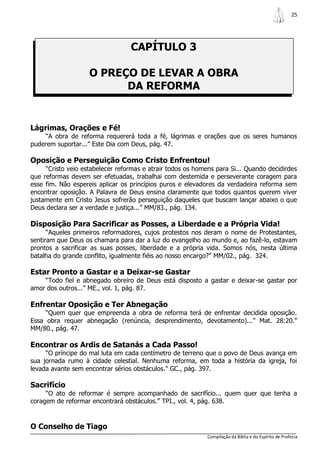 25




                                  CAPÍTULO 3

                    O PREÇO DE LEVAR A OBRA
                          DA REFORMA


Lágrimas, Orações e Fé!
    “A obra de reforma requererá toda a fé, lágrimas e orações que os seres humanos
puderem suportar...” Este Dia com Deus, pág. 47.

Oposição e Perseguição Como Cristo Enfrentou!
     “Cristo veio estabelecer reformas e atrair todos os homens para Si... Quando decidirdes
que reformas devem ser efetuadas, trabalhai com destemida e perseverante coragem para
esse fim. Não espereis aplicar os princípios puros e elevadores da verdadeira reforma sem
encontrar oposição. A Palavra de Deus ensina claramente que todos quantos querem viver
justamente em Cristo Jesus sofrerão perseguição daqueles que buscam lançar abaixo o que
Deus declara ser a verdade e justiça...” MM/83., pág. 134.

Disposição Para Sacrificar as Posses, a Liberdade e a Própria Vida!
      “Aqueles primeiros reformadores, cujos protestos nos deram o nome de Protestantes,
sentiram que Deus os chamara para dar a luz do evangelho ao mundo e, ao fazê-lo, estavam
prontos a sacrificar as suas posses, liberdade e a própria vida. Somos nós, nesta última
batalha do grande conflito, igualmente fiéis ao nosso encargo?” MM/02., pág. 324.

Estar Pronto a Gastar e a Deixar-se Gastar
    “Todo fiel e abnegado obreiro de Deus está disposto a gastar e deixar-se gastar por
amor dos outros...” ME., vol. 1, pág. 87.

Enfrentar Oposição e Ter Abnegação
     “Quem quer que empreenda a obra de reforma terá de enfrentar decidida oposição.
Essa obra requer abnegação (renúncia, desprendimento, devotamento)...” Mat. 28:20.”
MM/80., pág. 47.

Encontrar os Ardis de Satanás a Cada Passo!
     “O príncipe do mal luta em cada centímetro de terreno que o povo de Deus avança em
sua jornada rumo à cidade celestial. Nenhuma reforma, em toda a história da igreja, foi
levada avante sem encontrar sérios obstáculos.” GC., pág. 397.

Sacrifício
     “O ato de reformar é sempre acompanhado de sacrifício... quem quer que tenha a
coragem de reformar encontrará obstáculos.” TPI., vol. 4, pág. 638.


O Conselho de Tiago
                                                             Compilação da Bíblia e do Espírito de Profecia
 